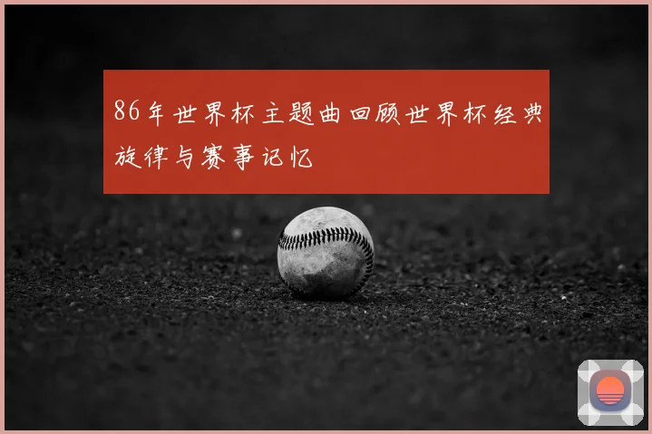 86年世界杯主题曲回顾世界杯经典旋律与赛事记忆
