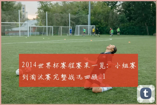 2014世界杯赛程赛果一览:小组赛到淘汰赛完整战况回顾_1