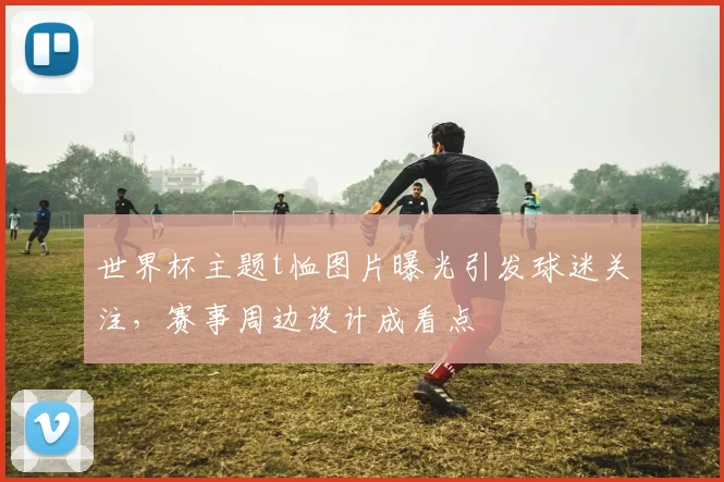 世界杯主题t恤图片曝光引发球迷关注,赛事周边设计成看点