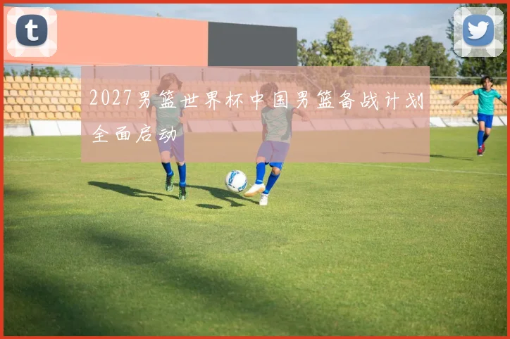 2027男篮世界杯中国男篮备战计划全面启动